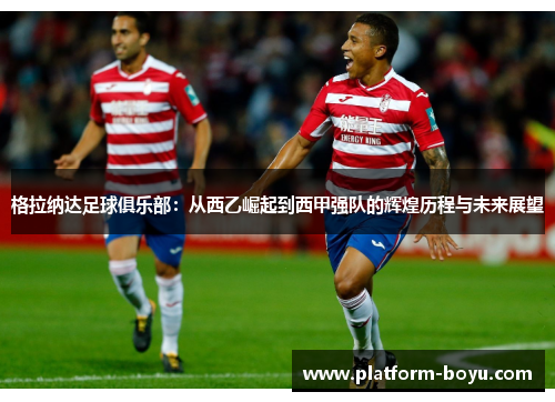格拉纳达足球俱乐部：从西乙崛起到西甲强队的辉煌历程与未来展望