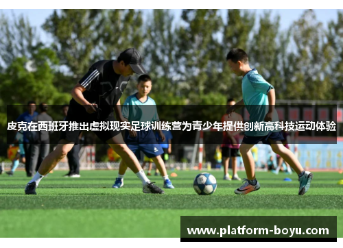 皮克在西班牙推出虚拟现实足球训练营为青少年提供创新高科技运动体验