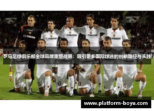罗马足球俱乐部全球品牌重塑战略：吸引更多国际球迷的创新路径与实践