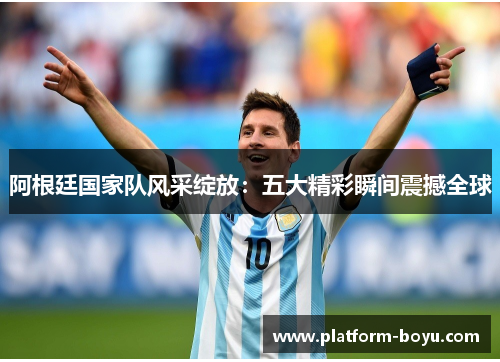 阿根廷国家队风采绽放：五大精彩瞬间震撼全球