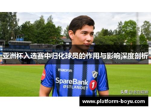亚洲杯入选赛中归化球员的作用与影响深度剖析